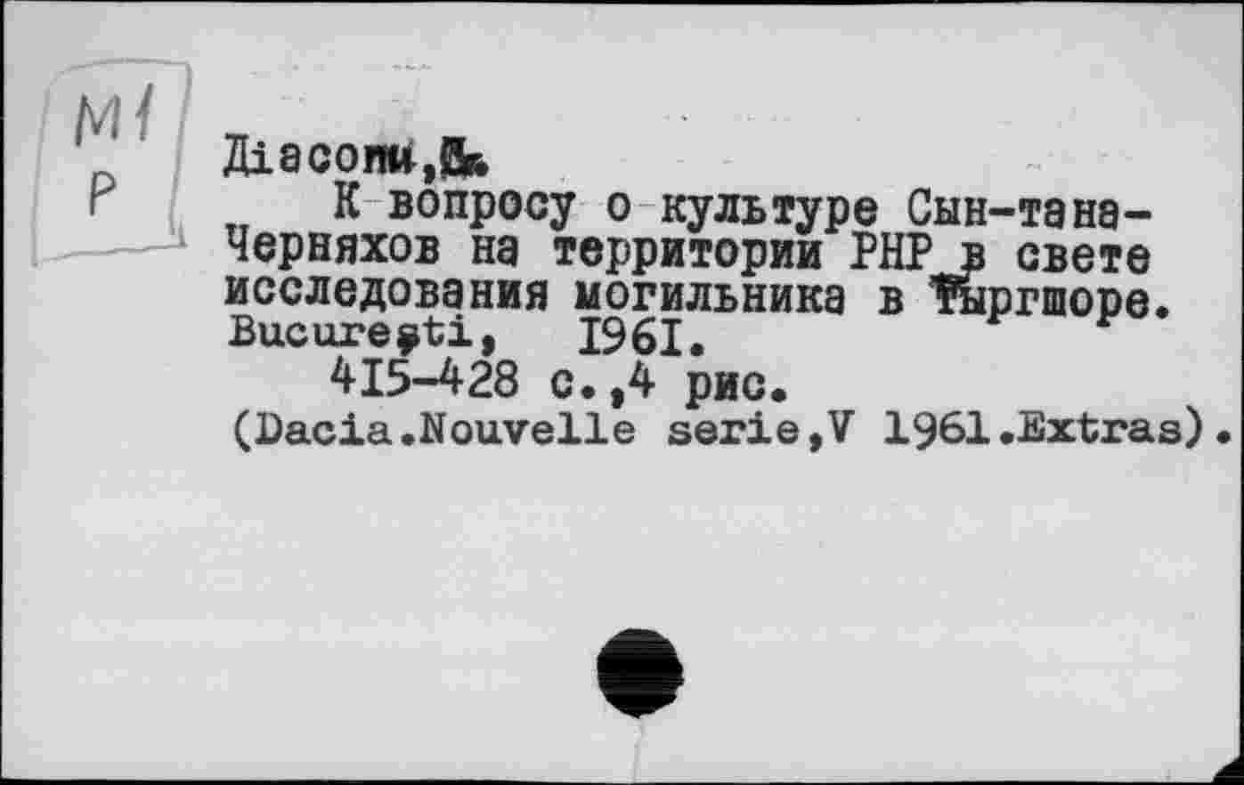 ﻿Діасоии.Дй
К вопросу о культуре Сын-тана-Черняхов на территории РНРв свете исследования могильника в крилоре. Bucure^ti, 1961.	г
415-428 с.,4 рис.
(Dacia.Nouvelle serie»V 1961.Extras).